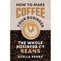 The Whole Business of Beans: How to Make Coffee Your Business