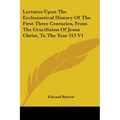 Lectures Upon The Ecclesiastical History Of The First Three Centuries, From The Crucifixion Of Jesus Christ, To The Year 313 V1