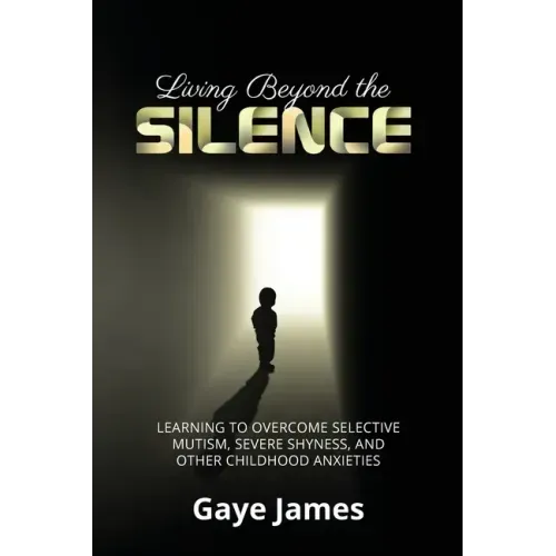 Living Beyond the Silence: Learning to Overcome Selective Mutism, Severe Shyness, and Other Childhood Anxieties