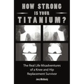 How Strong Is Your Titanium: The Real Life Misadventures of a Knee and Hip Replacement Survivor