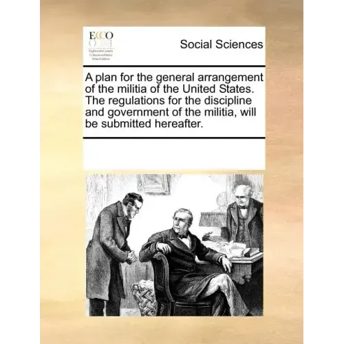 A Plan for the General Arrangement of the Militia of the United States. the Regulations for the Discipline and Government of the Militia, Will Be Subm