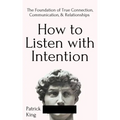 How to Listen with Intention: The Foundation of True Connection, Communication, and Relationships