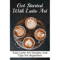 Get Started With Latte Art: Easy Latte Art Designs And Tips For Beginners: Latte Art For Beginners