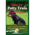 How To Potty Train Your Puppy: Complete Step By Step Guide On Potty And Crate Training For Puppies