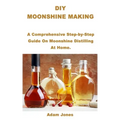 DIY Moonshine Making: A Comprehensive Step-by-Step Guide On Moonshine Distilling At Home.