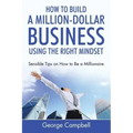 How to Build a Million-Dollar Business Using the Right Mindset: Sensible Tips on How to Be a Millionaire