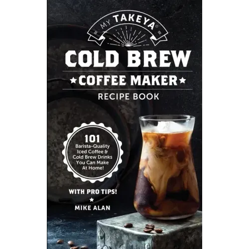 My Takeya Cold Brew Coffee Maker Recipe Book: 101 Barrista-Quality Iced Coffee & Cold Brew Drinks You Can Make At Home!