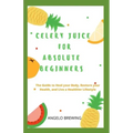 Celery Juice for Absolute Beginners: The Guide To Heal Your Body, Restore Your Health, And Live A Healthier Life