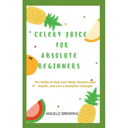 Celery Juice for Absolute Beginners: The Guide To Heal Your Body, Restore Your Health, And Live A Healthier Life