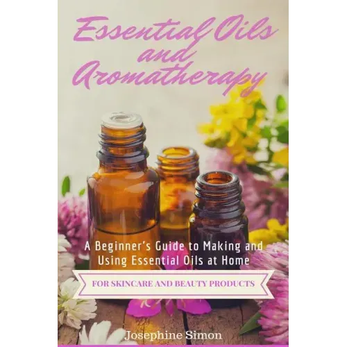 Essential Oils and Aromatherapy: A Beginner's Guide to Making and Using Essential Oils at Home for Skincare and Beauty Products