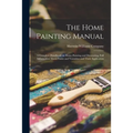 The Home Painting Manual: a Complete Handbook on Home Painting and Decorating, Full Information About Paints and Varnishes and Their Application ...