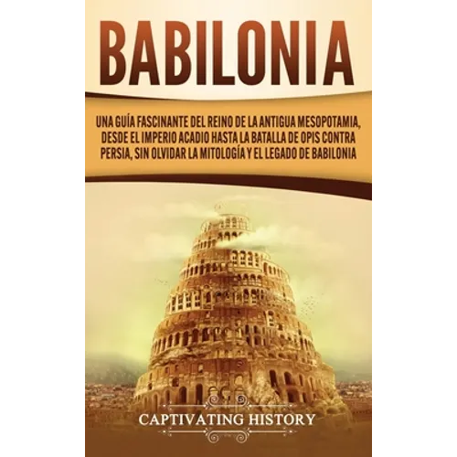 Babilonia: Una guía fascinante del reino de la antigua Mesopotamia, desde el Imperio acadio hasta la batalla de Opis contra Persia, sin olvidar la mit