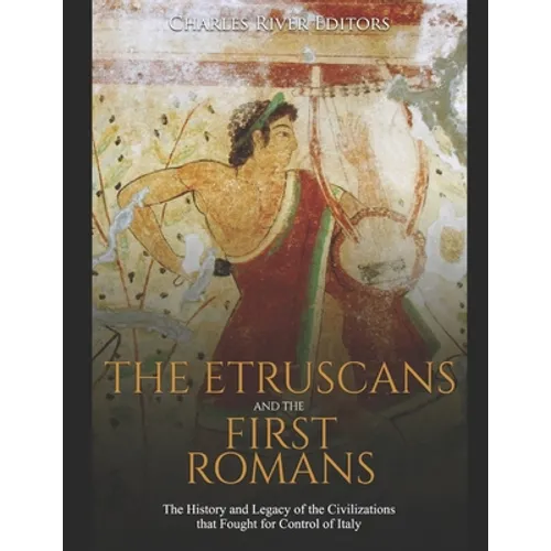 The Etruscans and the First Romans: The History and Legacy of the Civilizations that Fought for Control of Italy