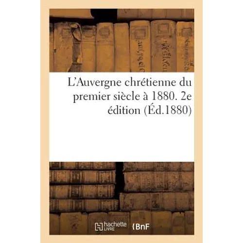 L'Auvergne Chrétienne Du Premier Siècle À 1880 Contenant Etat Primitif de Cette Province: Preuves de Son Évangélisation Au 1er Siècle. 2e Édition