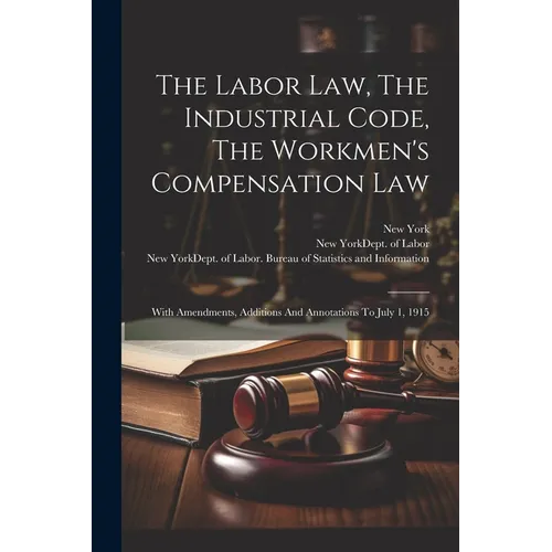The Labor Law, The Industrial Code, The Workmen's Compensation Law: With Amendments, Additions And Annotations To July 1, 1915