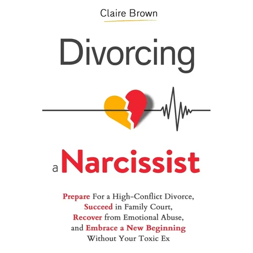 Divorcing a Narcissist: Prepare For a High-Conflict Divorce, Succeed in Family Court, Recover from Emotional Abuse, and Embrace a New Beginning Withou