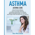 Asthma: Asthma Cure: How To Treat Asthma: How To Prevent Asthma, All Natural Remedies For Asthma, Medical Breakthroughs For Asthma, And Proper Diet An
