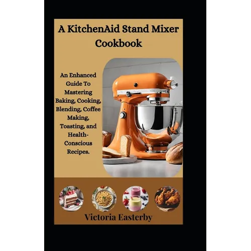A KitchenAid Stand Mixer Cookbook: An Enhanced Guide To Mastering Baking, Cooking, Blending, Coffee Making, Toasting, and Health-Conscious Recipes.