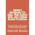 Algebra Workbook: For Kids, High School Kids, and College Bound Freshman: How to be Smart, How to Learn, and How to Prosper, and How to