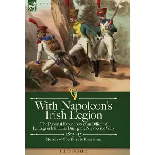 With Napoleon's Irish Legion: the Personal Experiences of an Officer of La Legion Irlandaise During the Napoleonic Wars, 1803- 15-Memoirs of Miles Byr