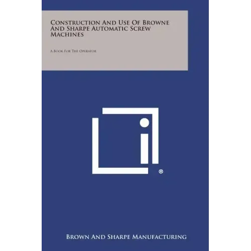 Construction and Use of Browne and Sharpe Automatic Screw Machines: A Book for the Operator