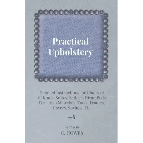 Practical Upholstery - Detailed Instructions for Chairs of All Kinds, Suites, Settees, Divan Beds, Etc - Also Materials, Tools, Frames, Covers, Spring
