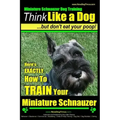 Miniature Schnauzer Dog Training Think Like a Dog But Don't Eat Your Poop!: Here's EXACTLY How To Train Your Miniature Schnauzer