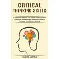 Critical Thinking Skills: Advanced Strategies and Reasoning Skills to Increase Your Decision Making (A Guide for Improve Your Critical Thinking Skills