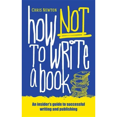 How Not To Write A Book: An insider's guide to successful writing and publishing for beginners