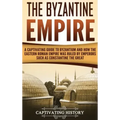 The Byzantine Empire: A Captivating Guide to Byzantium and How the Eastern Roman Empire Was Ruled by Emperors such as Constantine the Great