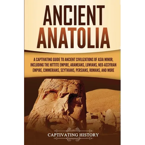 Ancient Anatolia: A Captivating Guide to Ancient Civilizations of Asia Minor, Including the Hittite Empire, Arameans, Luwians, Neo-Assyrian Empire, Ci