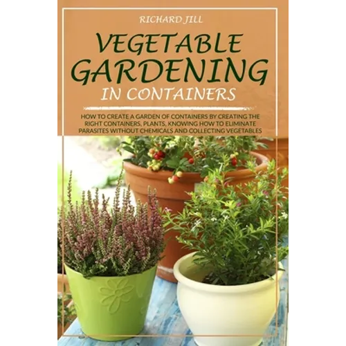 Vegetable Gardening in Containers: How to Create a Garden of Containers by Creating the Right Containers, Plants, Knowing How to Eliminate Parasites W
