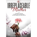 The Irreplaceable Mother: A Daughter's Journey Through Grief and Brokenness To Faith, Healing, and A New Normal