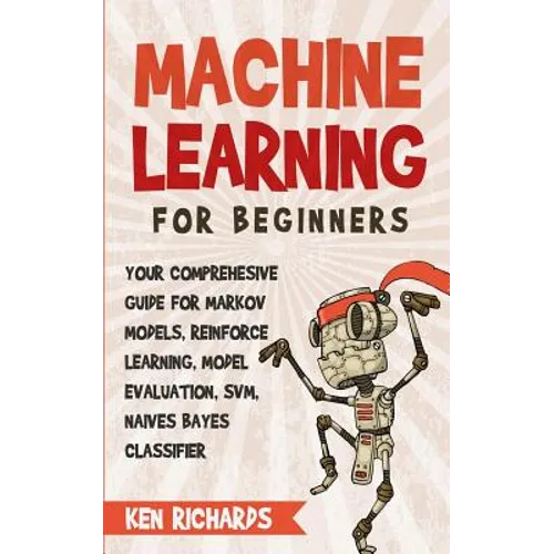 Machine Learning: For Beginners - Your Comprehensive Guide For Markov Models, Reinforced Learning, Model Evaluation, SVM, Naives Bayes Classifier