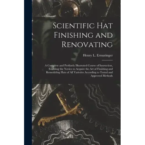 Scientific hat Finishing and Renovating; a Complete and Profusely Illustrated Course of Instruction, Enabling the Novice to Acquire the art of Finishi