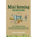 Mini Farming for Beginners: The Ultimate Guide to Remaking Your Backyard into a Mini Farm and Creating a Self-Sustaining Organic Garden