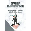 Starting A Franchise Business: Franchise As A Business With Training Wheels: Guide To Franchise Your Business