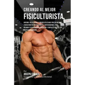 Creando Al Mejor Fisiculturista: Aprende Los Secretos Y Trucos Utilizados Por Los Mejores Fisiculturistas Profesionales Y Entrenadores, Para Mejorar T