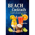 Beach Cocktails: 75 Drinks, Tiki Cocktails And Snacks To Savor At The Beach Or Anywhere
