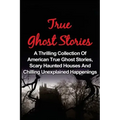 True Ghost Stories: A Thrilling Collection Of American True Ghost Stories, Scary Haunted Houses And Chilling Unexplained Phenomena