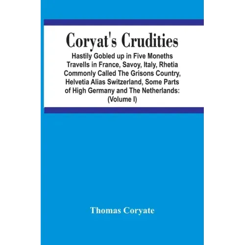 Coryat'S Crudities: Hastily Gobled Up In Five Months Travells In France, Savoy, Italy, Rhetia Commonly Called The Grisons Country, Helveti