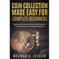 Coin Collection Made Easy For Complete Beginners: Step-By-Step Guide on How To Get Started In Coin Collection As A Complete Beginner