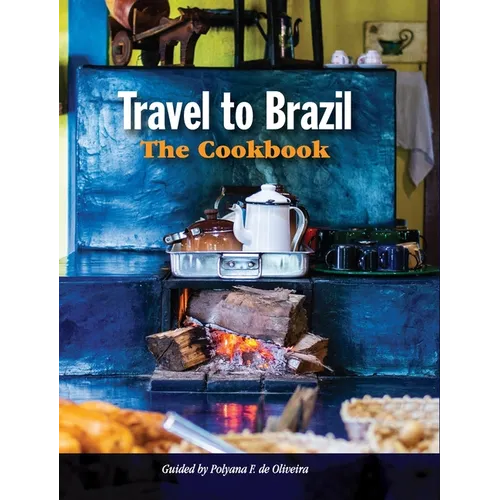 Travel to Brazil: The Cookbook - Recipes from Throughout the Country, and the Stories of the People Behind Them