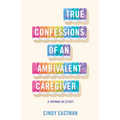True Confessions of an Ambivalent Caregiver: A Memoir in Essays