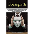Sociopath: The Ultimate Guide to Sociopathy, Psychopathy, and Narcissism (Learn How to Deal With a Sociopath and Free Yourself From Emotionally Abusiv