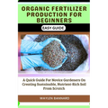 Organic Fertilizer Production for Beginners Easy Guide: A Quick Guide For Novice Gardeners On Creating Sustainable, Nutrient-Rich Soil From Scratch