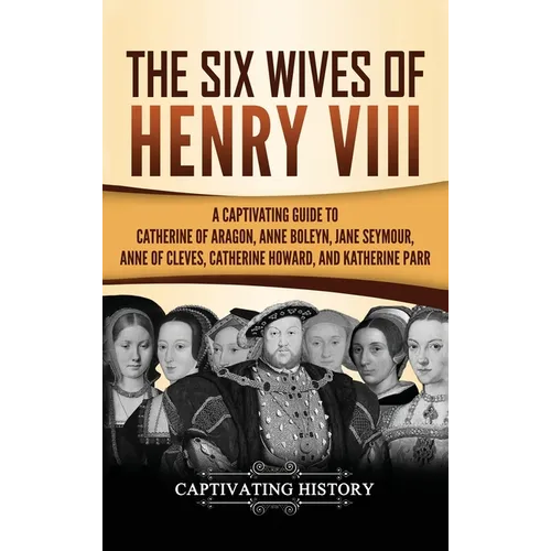 The Six Wives of Henry VIII: A Captivating Guide to Catherine of Aragon, Anne Boleyn, Jane Seymour, Anne of Cleves, Catherine Howard, and Katherine Pa