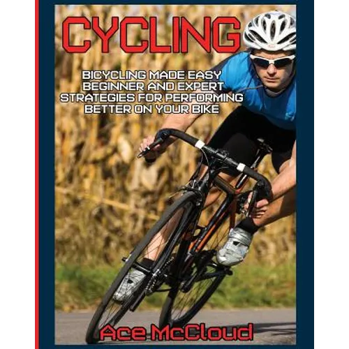 Cycling: Bicycling Made Easy: Beginner and Expert Strategies For Performing Better On Your Bike