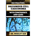 Navigating Squamous Cell Carcinoma with Confidence and Care: Empowering Strategies And Finding Strength For Confronting Cell Cancer For Holistic Recov