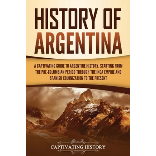 History of Argentina: A Captivating Guide to Argentine History, Starting from the Pre-Columbian Period Through the Inca Empire and Spanish C